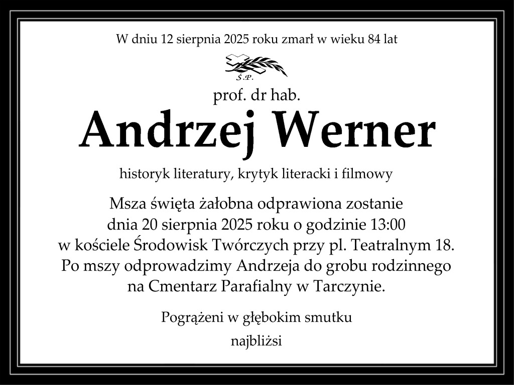 Klepsydra informuje,  że w dniu 12 sierpnia 2025 roku zmarł w wieku 84 lat prof. dr hab. Andrzej Werner - historyk literatury, krytyk literacki i filmowy. Msza święta żałobna odprawiona zostanie dnia 20 sierpnia 2025 roku o godzinie 13 w kościele Środowisk Twórczych przy pl. Teatralnym 18. Po mszy odprowadzimy Andrzeja do grobu rodzinnego na Cmentarz Parafialny w Tarczynie. Pogrążeni w głębokim smutku najbliżsi