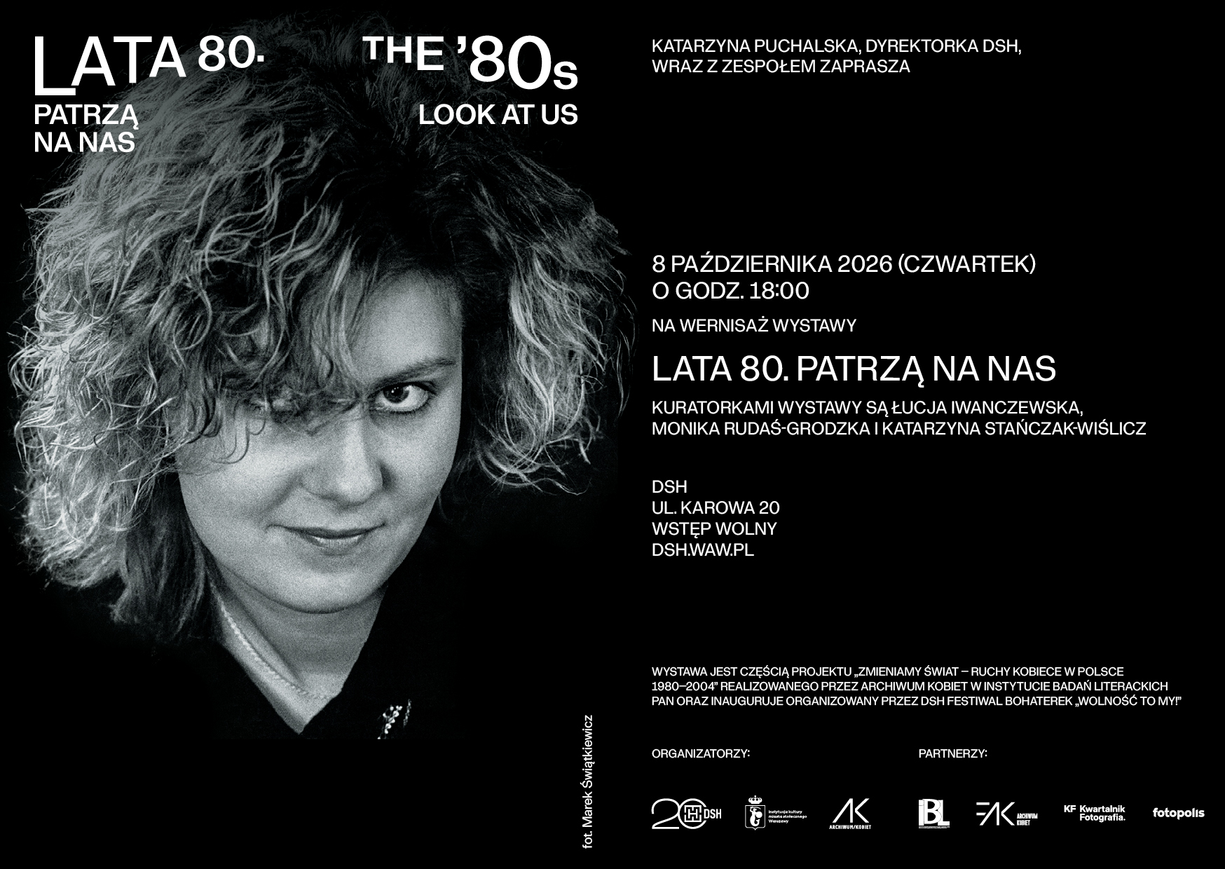 LATA 80. PATRZĄ NA NAS THE ’80s LOOK AT US KATARZYNA PUCHALSKA, DYREKTORKA DSH, WRAZ Z ZESPOŁEM ZAPRASZA 8 PAŹDZIERNIKA 2026 (CZWARTEK) O GODZ. 18:00 NA WERNISAŻ WYSTAWY LATA 80. PATRZĄ NA NAS KURATORKAMI WYSTAWY SĄ ŁUCJA IWANCZEWSKA, MONIKA RUDAŚ-GRODZKA I KATARZYNA STAŃCZAK-WIŚLICZ DSH UL. KAROWA 20 WSTĘP WOLNY DSH.WAW.PL WYSTAWA JEST CZĘŚCIĄ PROJEKTU „ZMIENIAMY ŚWIAT – RUCHY KOBIECE W POLSCE 1980–2004” REALIZOWANEGO PRZEZ ARCHIWUM KOBIET W INSTYTUCIE BADAŃ LITERACKICH PAN ORAZ INAUGURUJE ORGANIZOWANY PRZEZ DSH FESTIWAL BOHATEREK „WOLNOŚĆ TO MY!” ORGANIZATORZY: PARTNERZY: fot. Marek Świątkiewicz
