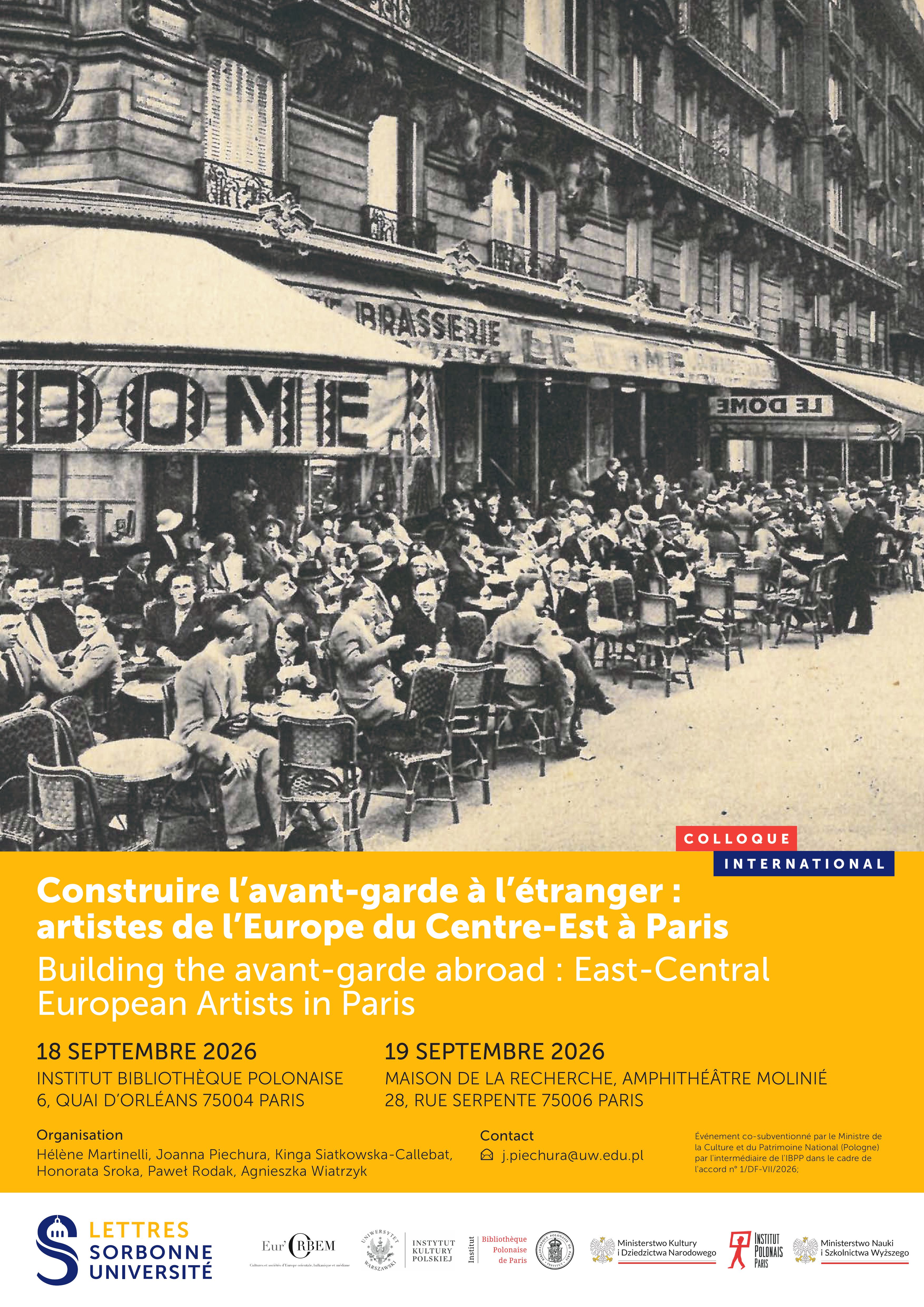 COLLOQUE INTERNATIONAL Construire l’avant-garde à l’étranger : artistes de l’Europe du Centre-Est à Paris Building the avant-garde abroad: East-Central European Artists in Paris 18 SEPTEMBRE 2026 INSTITUT BIBLIOTHÈQUE POLONAISE 6, QUAI D’ORLÉANS 75004 PARIS 19 SEPTEMBRE 2026 MAISON DE LA RECHERCHE, AMPHITHÉÂTRE MOLINIÉ 28, RUE SERPENTE 75006 PARIS Organisation Hélène Martinelli, Joanna Piechura, Kinga Siatkowska-Callebat, Honorata Sroka, Paweł Rodak, Agnieszka Wiatrzyk Contact j.piechura@uw.edu.pl Événement co-subventionné par le Ministère de la Culture et du Patrimoine National (Pologne) par l’intermédiaire de l’IBPP dans le cadre de l’accord n° I/D/F-VII/2026; Na dole znajdują się logotypy instytucji partnerskich/organizatorów, m.in.: Lettres Sorbonne Université, Eur’ORBEM, Instytut Kultury Polskiej, Bibliothèque Polonaise de Paris, Ministerstwo Kultury i Dziedzictwa Narodowego, Institut Polonais Paris, Ministerstwo Nauki i Szkolnictwa Wyższego.