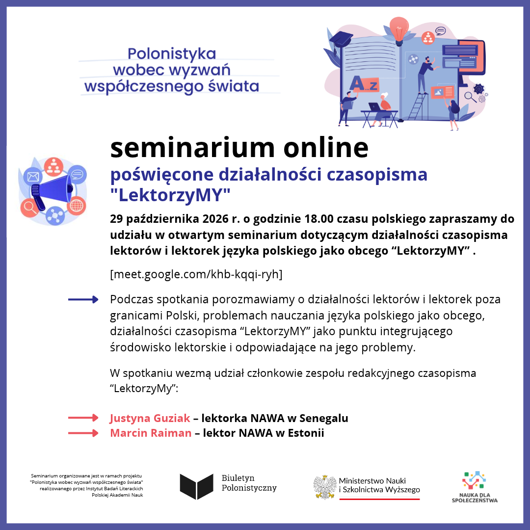 Polonistyka wobec wyzwań współczesnego świata  seminarium online poświęcone działalności czasopisma „LektorzyMY”  29 października 2026 r. o godzinie 18.00 czasu polskiego zapraszamy do udziału w otwartym seminarium dotyczącym działalności czasopisma lektorów i lektorek języka polskiego jako obcego „LektorzyMY”.  [meet.google.com/khb-kqqi-ryh]  Podczas spotkania porozmawiamy o działalności lektorów i lektorek poza granicami Polski, problemach nauczania języka polskiego jako obcego, działalności czasopisma „LektorzyMY” jako punktu integrującego środowisko lektorskie i odpowiadające na jego problemy.  W spotkaniu wezmą udział członkowie zespołu redakcyjnego czasopisma „LektorzyMy”:  Justyna Guziak – lektorka NAWA w Senegalu Marcin Raimann – lektor NAWA w Estonii  Na dole:  Seminarium organizowane jest w ramach projektu „Polonistyka wobec wyzwań współczesnego świata” realizowanego przez Instytut Badań Literackich Polskiej Akademii Nauk  Biuletyn Polonistyczny  Ministerstwo Nauki i Szkolnictwa Wyższego  NAUKA DLA SPOŁECZEŃSTWA